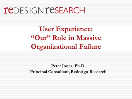 User Experience: “Our” Role in Massive Organizational Failure Peter Jones, Ph.D. Principal Consultant, Redesign Research.