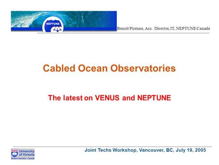 Joint Techs Workshop, Vancouver, BC, July 19, 2005 Benoît Pirenne, Ass. Director, IT, NEPTUNE Canada Cabled Ocean Observatories The latest on VENUS and.