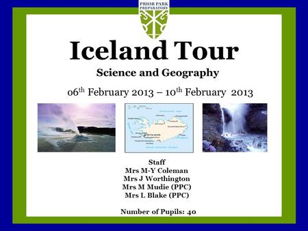 Iceland Tour o6 th February 2013 – 10 th February 2013 Science and Geography Staff Mrs M-Y Coleman Mrs J Worthington Mrs M Mudie (PPC) Mrs L Blake (PPC)