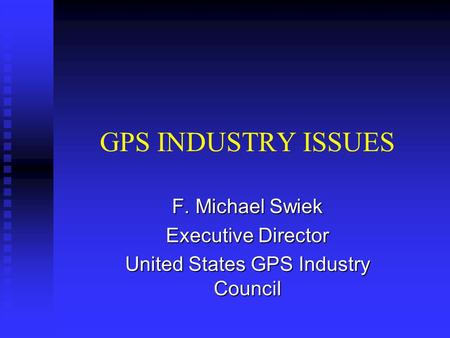 GPS INDUSTRY ISSUES F. Michael Swiek Executive Director United States GPS Industry Council.