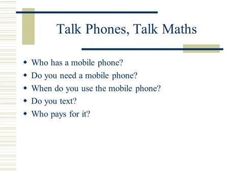 Talk Phones, Talk Maths  Who has a mobile phone?  Do you need a mobile phone?  When do you use the mobile phone?  Do you text?  Who pays for it?