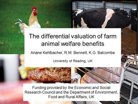 The differential valuation of farm animal welfare benefits Ariane Kehlbacher, R.M. Bennett, K.G. Balcombe University of Reading, UK Funding provided by.