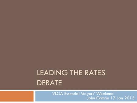 LEADING THE RATES DEBATE VLGA Essential Mayors’ Weekend John Comrie 17 Jan 2013.