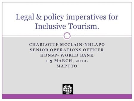 CHARLOTTE MCCLAIN-NHLAPO SENIOR OPERATIONS OFFICER HDNSP- WORLD BANK 1-3 MARCH, 2010. MAPUTO Legal & policy imperatives for Inclusive Tourism.