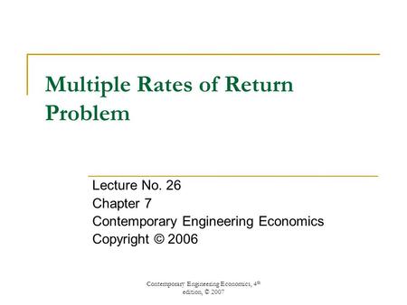 Contemporary Engineering Economics, 4 th edition, © 2007 Multiple Rates of Return Problem Lecture No. 26 Chapter 7 Contemporary Engineering Economics Copyright.