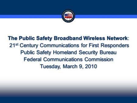 1 1 The Public Safety Broadband Wireless Network: 21 st Century Communications for First Responders Public Safety Homeland Security Bureau Federal Communications.