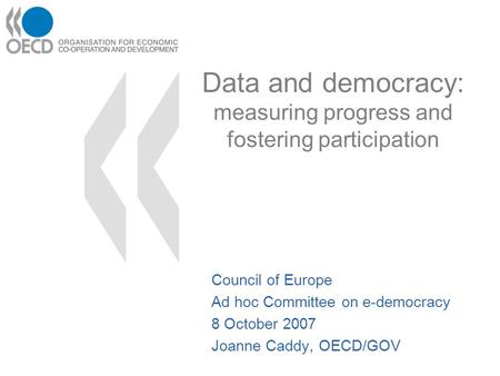 Data and democracy: measuring progress and fostering participation Council of Europe Ad hoc Committee on e-democracy 8 October 2007 Joanne Caddy, OECD/GOV.