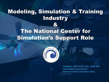 1 THOMAS L. BAPTISTE, Lt Gen, USAF (Ret) President/Executive Director National Center for Simulation (NCS) 22 July 2010.