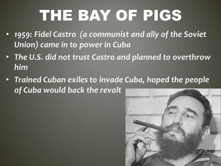 The Bay of Pigs 1959: Fidel Castro (a communist and ally of the Soviet Union) came in to power in Cuba The U.S. did not trust Castro and planned to overthrow.