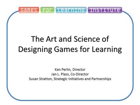 The Art and Science of Designing Games for Learning Ken Perlin, Director Jan L. Plass, Co-Director Susan Stratton, Strategic Initiatives and Partnerships.