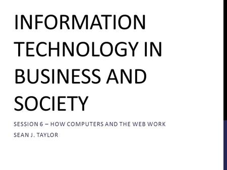 INFORMATION TECHNOLOGY IN BUSINESS AND SOCIETY SESSION 6 – HOW COMPUTERS AND THE WEB WORK SEAN J. TAYLOR.