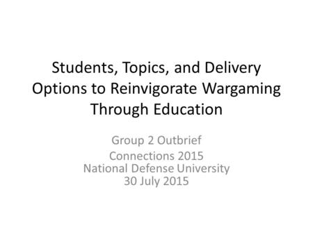 Students, Topics, and Delivery Options to Reinvigorate Wargaming Through Education Group 2 Outbrief Connections 2015 National Defense University 30 July.