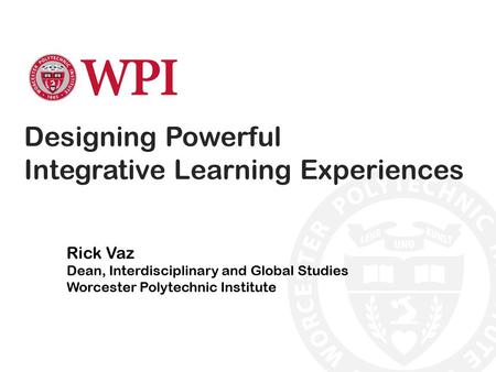 Designing Powerful Integrative Learning Experiences Rick Vaz Dean, Interdisciplinary and Global Studies Worcester Polytechnic Institute.