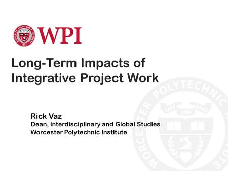 Long-Term Impacts of Integrative Project Work Rick Vaz Dean, Interdisciplinary and Global Studies Worcester Polytechnic Institute.