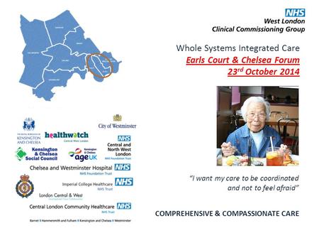 Whole Systems Integrated Care Earls Court & Chelsea Forum 23 rd October 2014 COMPREHENSIVE & COMPASSIONATE CARE “I want my care to be coordinated and not.