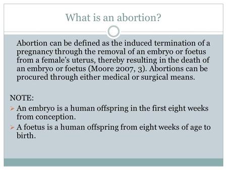 What is an abortion? Abortion can be defined as the induced termination of a pregnancy through the removal of an embryo or foetus from a female’s uterus,