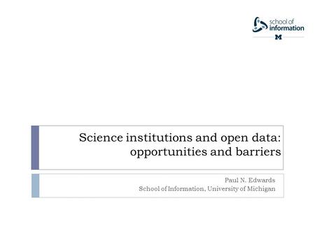 Science institutions and open data: opportunities and barriers Paul N. Edwards School of Information, University of Michigan.