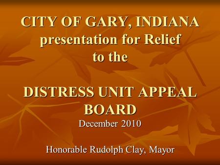 CITY OF GARY, INDIANA presentation for Relief to the DISTRESS UNIT APPEAL BOARD December 2010 Honorable Rudolph Clay, Mayor.