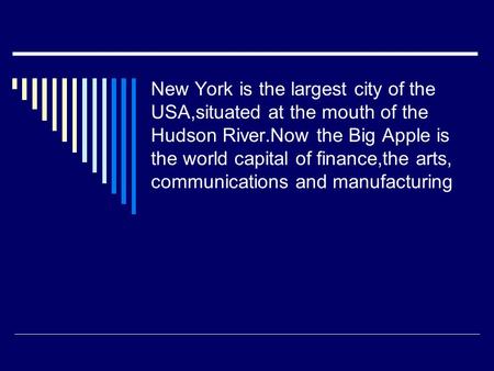 New York is the largest city of the USA,situated at the mouth of the Hudson River.Now the Big Apple is the world capital of finance,the arts, communications.