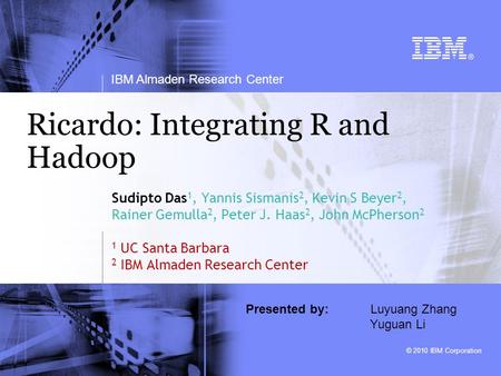 © 2010 IBM Corporation IBM Almaden Research Center Ricardo: Integrating R and Hadoop Sudipto Das 1, Yannis Sismanis 2, Kevin S Beyer 2, Rainer Gemulla.