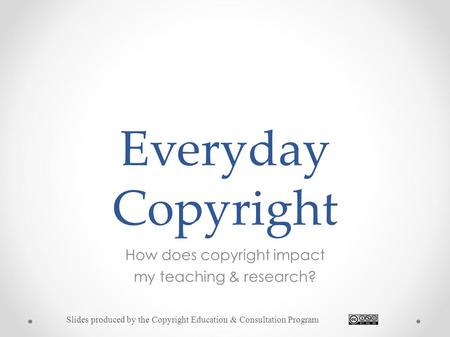 Everyday Copyright How does copyright impact my teaching & research? Slides produced by the Copyright Education & Consultation Program.