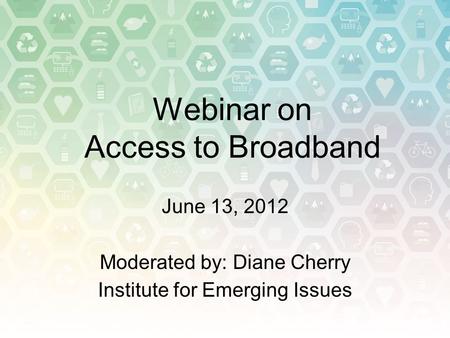 Webinar on Access to Broadband June 13, 2012 Moderated by: Diane Cherry Institute for Emerging Issues.