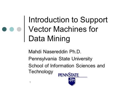 1 Introduction to Support Vector Machines for Data Mining Mahdi Nasereddin Ph.D. Pennsylvania State University School of Information Sciences and Technology.