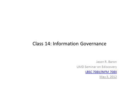 Class 14: Information Governance Jason R. Baron UMD Seminar on Ediscovery LBSC 708X/INFM 708X May 3, 2012.