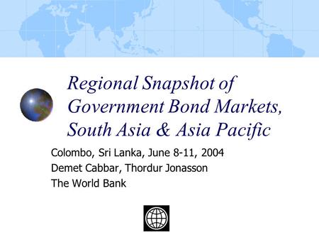 Regional Snapshot of Government Bond Markets, South Asia & Asia Pacific Colombo, Sri Lanka, June 8-11, 2004 Demet Cabbar, Thordur Jonasson The World Bank.