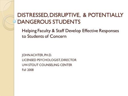 DISTRESSED, DISRUPTIVE, & POTENTIALLY DANGEROUS STUDENTS Helping Faculty & Staff Develop Effective Responses to Students of Concern JOHN ACHTER, PH.D.