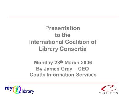 Monday 28 th March 2006 By James Gray – CEO Coutts Information Services Presentation to the International Coalition of Library Consortia.