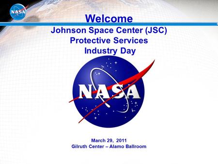 Welcome Johnson Space Center (JSC) Protective Services Industry Day March 29, 2011 Gilruth Center – Alamo Ballroom.