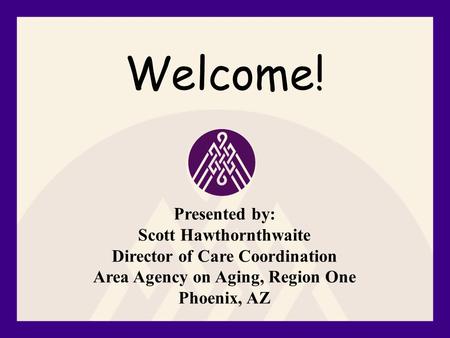 Welcome! Presented by: Scott Hawthornthwaite Director of Care Coordination Area Agency on Aging, Region One Phoenix, AZ.