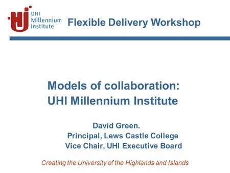 Creating the University of the Highlands and Islands Flexible Delivery Workshop Models of collaboration: UHI Millennium Institute David Green. Principal,