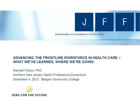 ADVANCING THE FRONTLINE WORKFORCE IN HEALTH CARE – WHAT WE’VE LEARNED, WHERE WE’RE GOING Randall Wilson, PhD Northern New Jersey Health Professions Consortium.