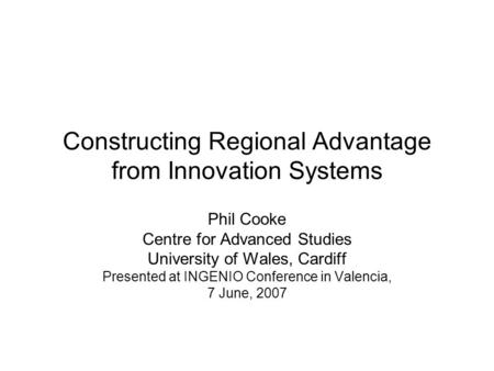 Constructing Regional Advantage from Innovation Systems Phil Cooke Centre for Advanced Studies University of Wales, Cardiff Presented at INGENIO Conference.