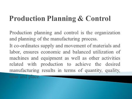 Production planning and control is the organization and planning of the manufacturing process. It co-ordinates supply and movement of materials and labor,