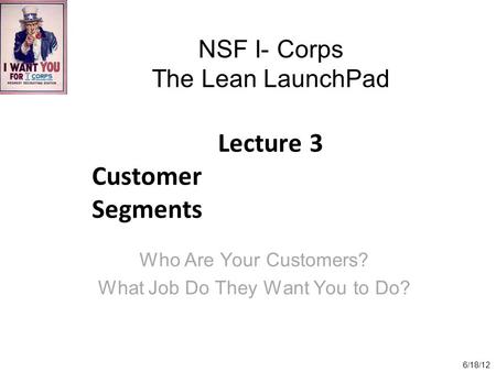 NSF I- Corps The Lean LaunchPad Lecture 3 Customer Segments Who Are Your Customers? What Job Do They Want You to Do? 6/18/12.