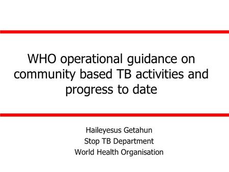 WHO operational guidance on community based TB activities and progress to date Haileyesus Getahun Stop TB Department World Health Organisation.