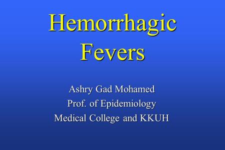 Hemorrhagic Fevers Ashry Gad Mohamed Prof. of Epidemiology Medical College and KKUH.