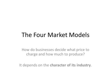 The Four Market Models How do businesses decide what price to charge and how much to produce? It depends on the character of its industry.