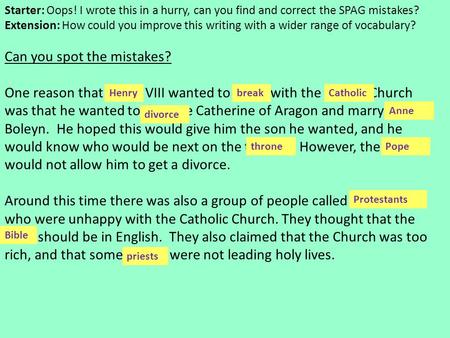 Can you spot the mistakes? One reason that henry VIII wanted to brake with the Cathlic Church was that he wanted to devorce Catherine of Aragon and marry.