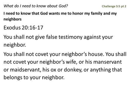 What do I need to know about God? Challenge 3:5 pt 2 I need to know that God wants me to honor my family and my neighbors Exodus 20:16-17 You shall not.