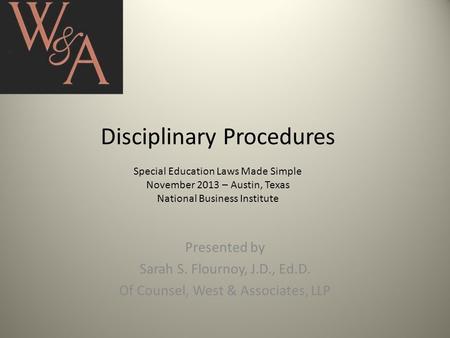 Disciplinary Procedures Special Education Laws Made Simple November 2013 – Austin, Texas National Business Institute Presented by Sarah S. Flournoy, J.D.,