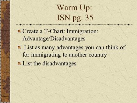 Warm Up: ISN pg. 35 Create a T-Chart: Immigration: Advantage/Disadvantages List as many advantages you can think of for immigrating to another country.