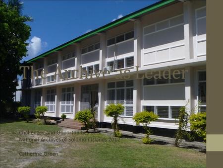 The Archive as Leader Challenges and Opportunities at National Archives of Solomon islands 2012 Catherine Green.