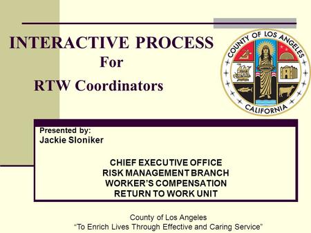 INTERACTIVE PROCESS For RTW Coordinators Presented by: Jackie Sloniker CHIEF EXECUTIVE OFFICE RISK MANAGEMENT BRANCH WORKER’S COMPENSATION RETURN TO WORK.