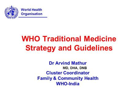 WHO Traditional Medicine Strategy and Guidelines Dr Arvind Mathur MD, DHA, DNB Cluster Coordinator Family & Community Health WHO-India World Health Organisation.