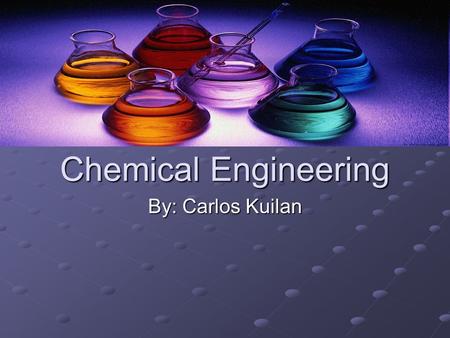 Chemical Engineering By: Carlos Kuilan. Everyday life of a chemical engineer Lower levels of chemical engineering play with chemicals and create items.