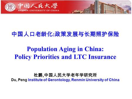 中国人口老龄化 : 政策发展与长期照护保险 Population Aging in China: Policy Priorities and LTC Insurance 杜鹏, 中国人民大学老年学研究所 Du, Peng Institute of Gerontology, Renmin University.